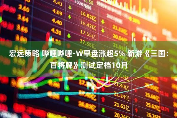 宏远策略 哔哩哔哩-W早盘涨超5% 新游《三国：百将牌》测试定档10月