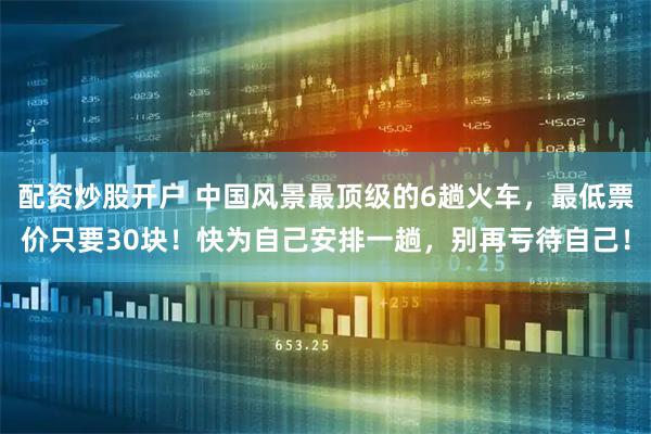 配资炒股开户 中国风景最顶级的6趟火车，最低票价只要30块！快为自己安排一趟，别再亏待自己！