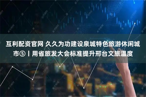 互利配资官网 久久为功建设泉城特色旅游休闲城市⑤丨用省旅发大会标准提升邢台文旅温度