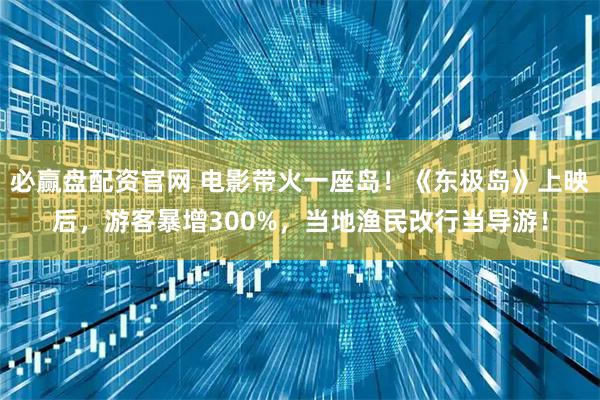 必赢盘配资官网 电影带火一座岛！《东极岛》上映后，游客暴增300%，当地渔民改行当导游！