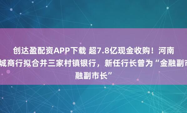 创达盈配资APP下载 超7.8亿现金收购！河南最大城商行拟合并三家村镇银行，新任行长曾为“金融副市长”