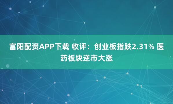 富阳配资APP下载 收评：创业板指跌2.31% 医药板块逆市大涨