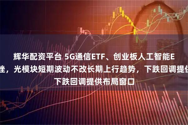 辉华配资平台 5G通信ETF、创业板人工智能ETF盘中下挫，光模块短期波动不改长期上行趋势，下跌回调提供布局窗口