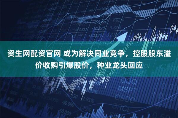 资生网配资官网 或为解决同业竞争，控股股东溢价收购引爆股价，种业龙头回应