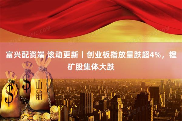 富兴配资端 滚动更新丨创业板指放量跌超4%，锂矿股集体大跌