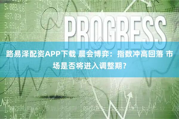 路易泽配资APP下载 晨会博弈：指数冲高回落 市场是否将进入调整期？