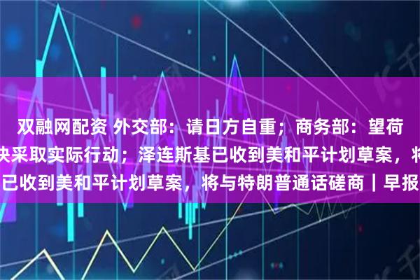 双融网配资 外交部：请日方自重；商务部：望荷方就安世半导体问题尽快采取实际行动；泽连斯基已收到美和平计划草案，将与特朗普通话磋商｜早报