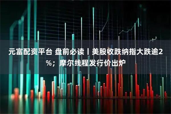 元富配资平台 盘前必读丨美股收跌纳指大跌逾2%；摩尔线程发行价出炉
