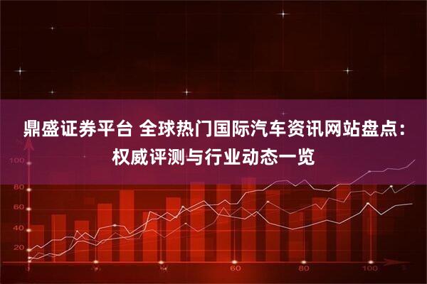 鼎盛证券平台 全球热门国际汽车资讯网站盘点：权威评测与行业动态一览