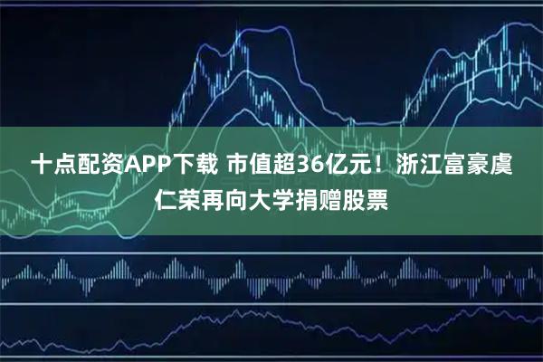 十点配资APP下载 市值超36亿元！浙江富豪虞仁荣再向大学捐赠股票