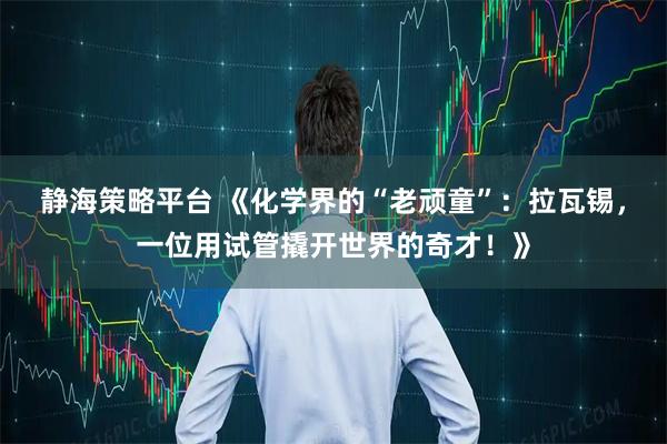静海策略平台 《化学界的“老顽童”：拉瓦锡，一位用试管撬开世界的奇才！》