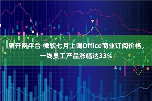 旗开网平台 微软七月上调Office商业订阅价格，一线员工产品涨幅达33%