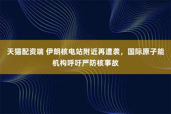 天猫配资端 伊朗核电站附近再遭袭，国际原子能机构呼吁严防核事故