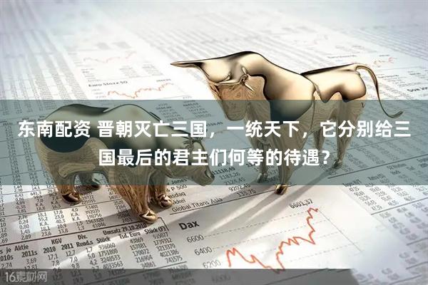 东南配资 晋朝灭亡三国，一统天下，它分别给三国最后的君主们何等的待遇？