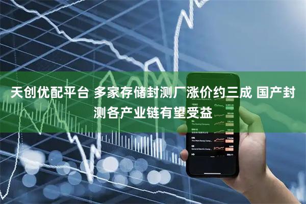 天创优配平台 多家存储封测厂涨价约三成 国产封测各产业链有望受益