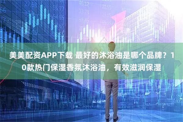 美美配资APP下载 最好的沐浴油是哪个品牌？10款热门保湿香氛沐浴油，有效滋润保湿