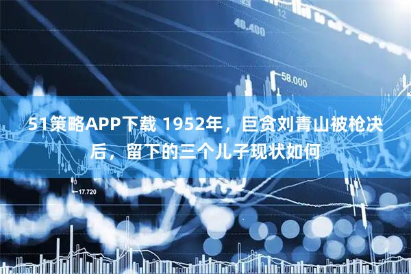 51策略APP下载 1952年，巨贪刘青山被枪决后，留下的三个儿子现状如何