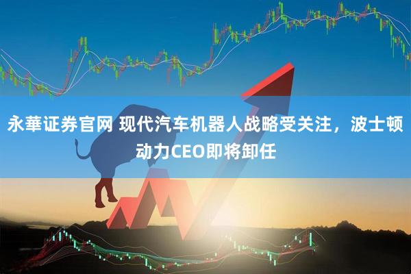 永華证券官网 现代汽车机器人战略受关注，波士顿动力CEO即将卸任