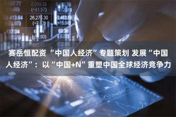 赛岳恒配资 “中国人经济”专题策划 发展“中国人经济”：以“中国+N”重塑中国全球经济竞争力