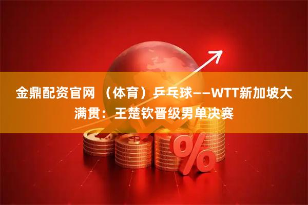 金鼎配资官网 （体育）乒乓球——WTT新加坡大满贯：王楚钦晋级男单决赛