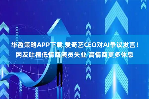华盈策略APP下载 爱奇艺CEO对AI争议发言！网友吐槽低情商演员失业 高情商更多休息